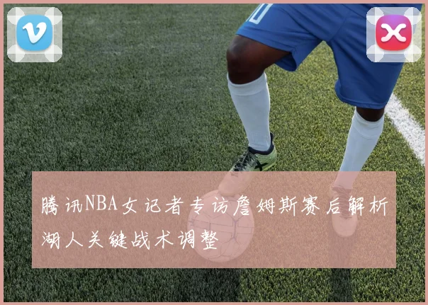 腾讯NBA女记者专访詹姆斯赛后解析湖人关键战术调整