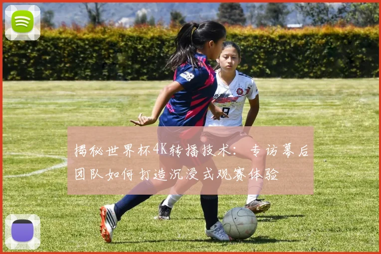 揭秘世界杯4K转播技术：专访幕后团队如何打造沉浸式观赛体验