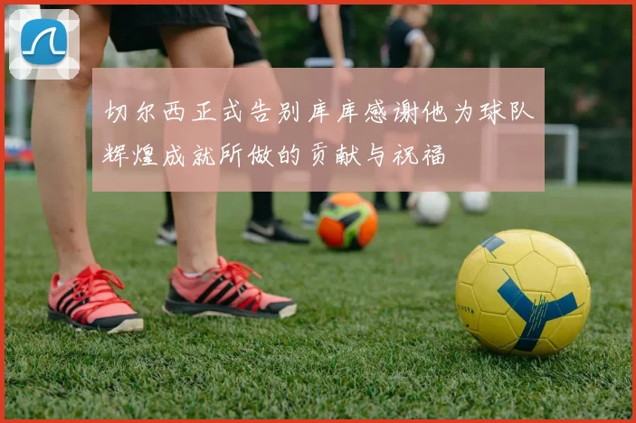 切尔西正式告别库库感谢他为球队辉煌成就所做的贡献与祝福