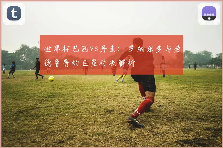 世界杯巴西vs丹麦：罗纳尔多与劳德鲁普的巨星对决解析