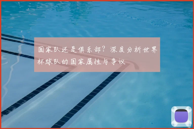 国家队还是俱乐部？深度分析世界杯球队的国家属性与争议