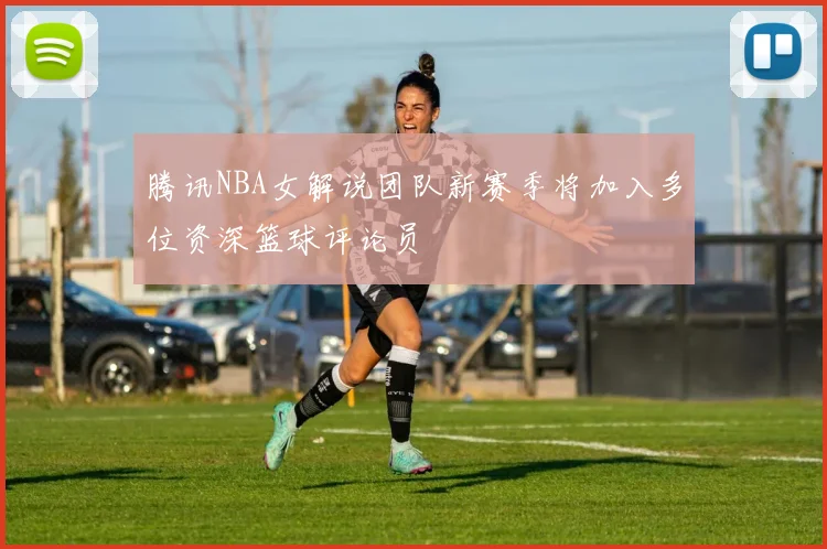 腾讯NBA女解说团队新赛季将加入多位资深篮球评论员