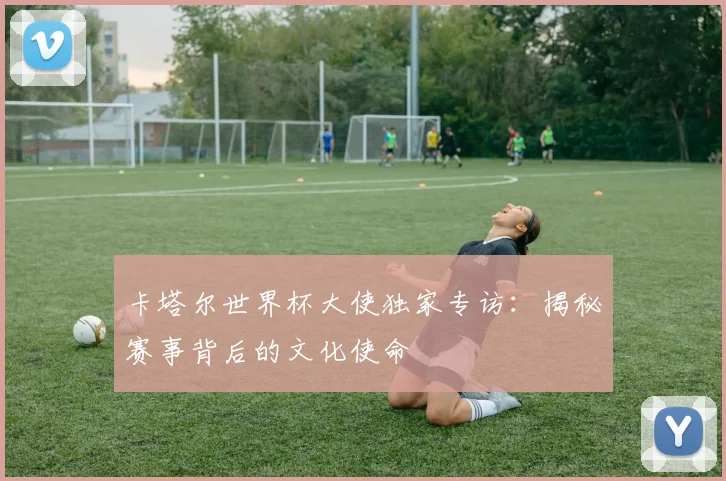 卡塔尔世界杯大使独家专访：揭秘赛事背后的文化使命