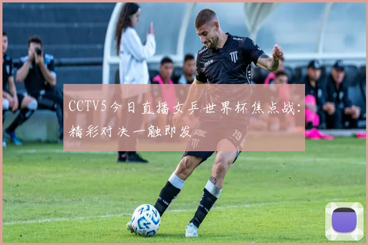 CCTV5今日直播女乒世界杯焦点战：精彩对决一触即发
