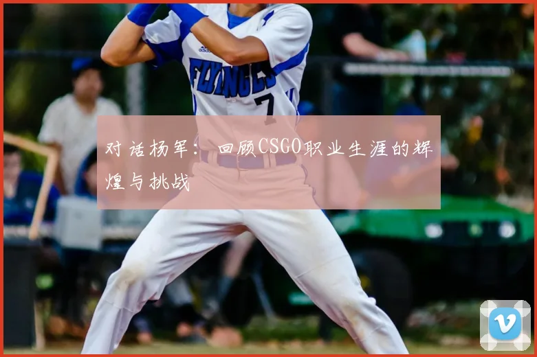 对话杨军:回顾CSGO职业生涯的辉煌与挑战