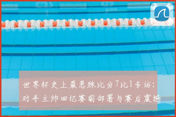 世界杯史上最悬殊比分7比1专访：对手主帅回忆赛前部署与赛后震撼