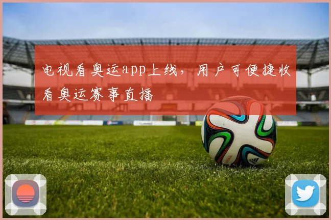 电视看奥运app上线，用户可便捷收看奥运赛事直播