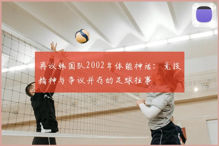 再议韩国队2002年体能神话：竞技精神与争议并存的足球往事