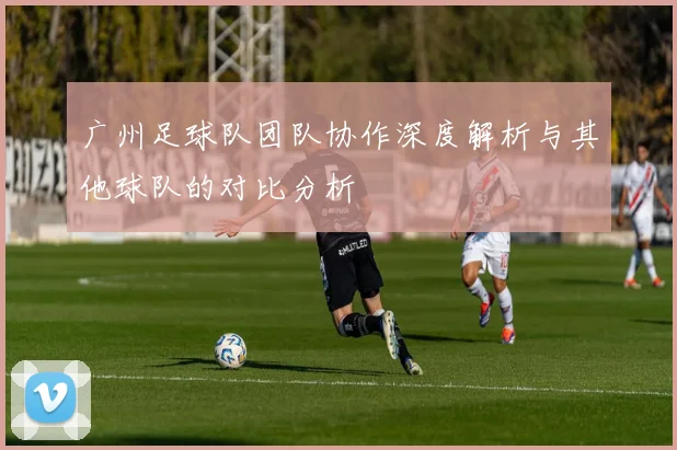 广州足球队团队协作深度解析与其他球队的对比分析