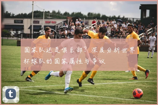 国家队还是俱乐部？深度分析世界杯球队的国家属性与争议