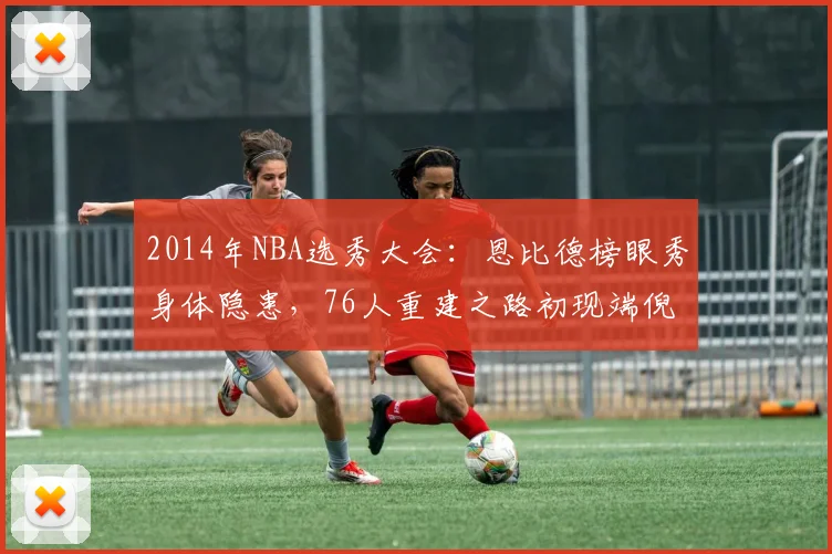 2014年NBA选秀大会：恩比德榜眼秀身体隐患，76人重建之路初现端倪