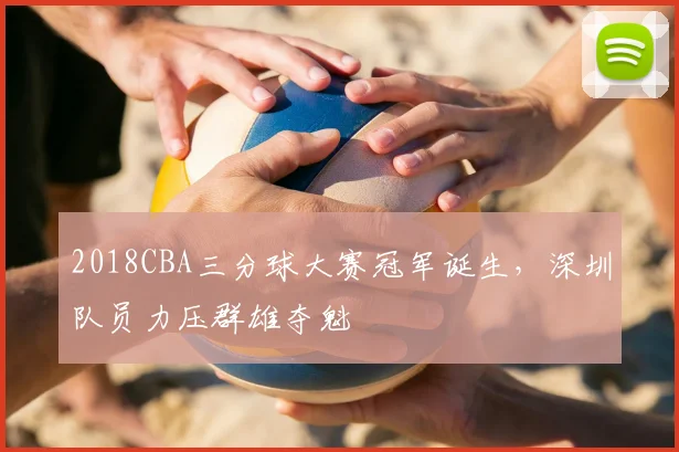 2018CBA三分球大赛冠军诞生，深圳队员力压群雄夺魁