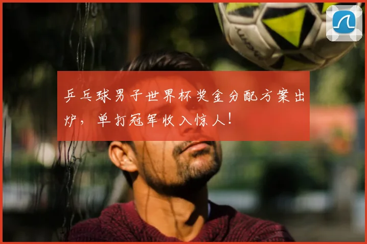 乒乓球男子世界杯奖金分配方案出炉,单打冠军收入惊人!