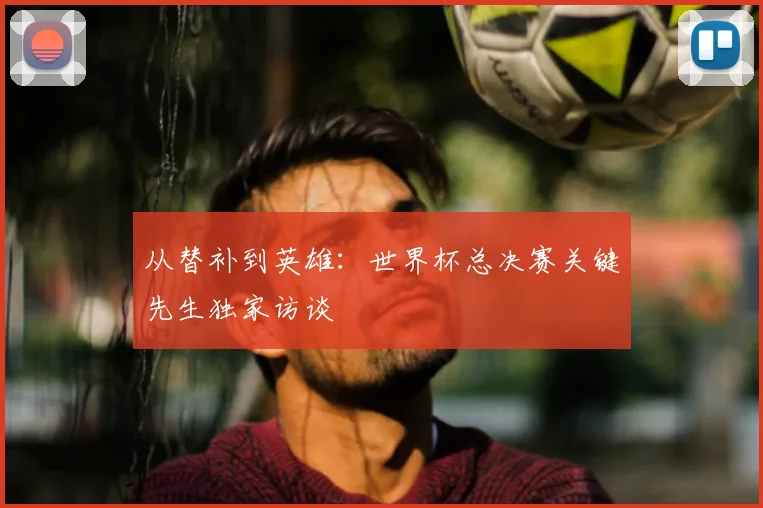 从替补到英雄：世界杯总决赛关键先生独家访谈