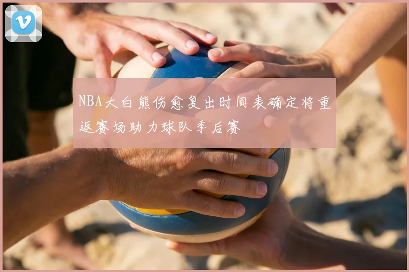 NBA大白熊伤愈复出时间表确定将重返赛场助力球队季后赛