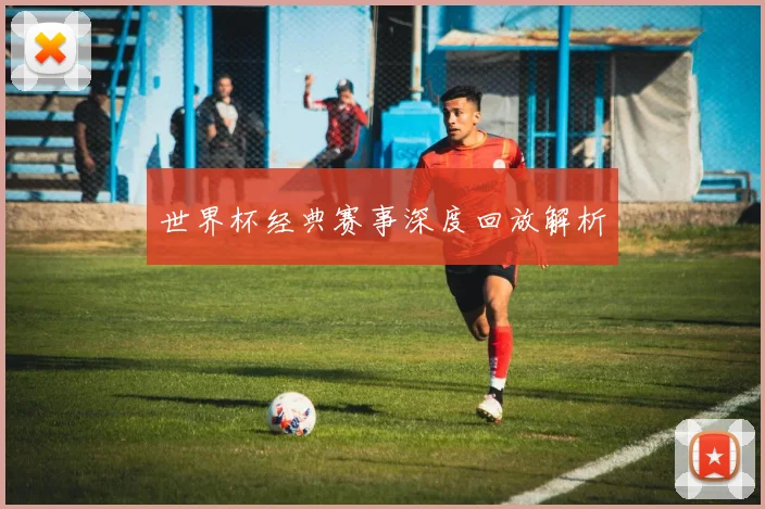 世界杯经典赛事深度回放解析