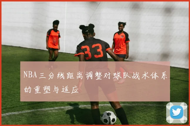 NBA三分线距离调整对球队战术体系的重塑与适应