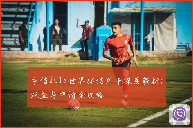 中信2018世界杯信用卡深度解析：权益与申请全攻略