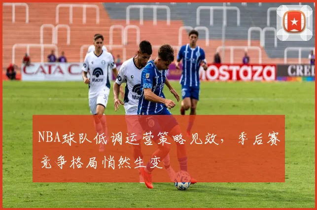 NBA球队低调运营策略见效，季后赛竞争格局悄然生变