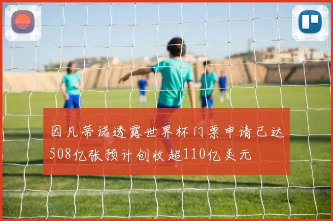 因凡蒂诺透露世界杯门票申请已达508亿张预计创收超110亿美元