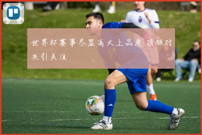 世界杯赛事尽显高大上品质 顶级对决引关注