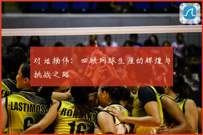 对话杨伟:回顾网球生涯的辉煌与挑战之路
