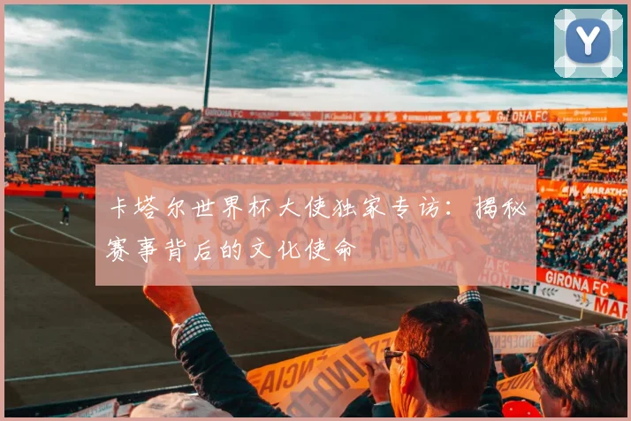 卡塔尔世界杯大使独家专访：揭秘赛事背后的文化使命