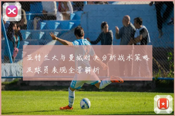 亚特兰大与曼城对决分析战术策略及球员表现全景解析