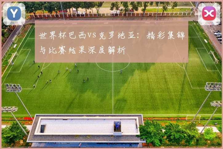 世界杯巴西vs克罗地亚：精彩集锦与比赛结果深度解析