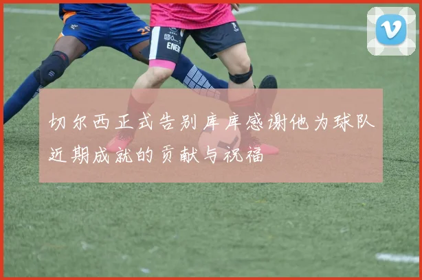切尔西正式告别库库感谢他为球队近期成就的贡献与祝福