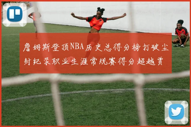 詹姆斯登顶NBA历史总得分榜打破尘封纪录职业生涯常规赛得分超越贾巴尔