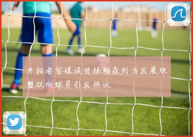 开拓者官媒误将杨瀚森列为发展联盟双向球员引发热议