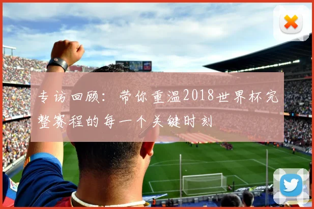 专访回顾：带你重温2018世界杯完整赛程的每一个关键时刻