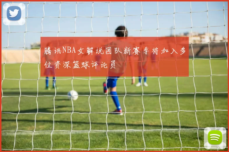 腾讯NBA女解说团队新赛季将加入多位资深篮球评论员