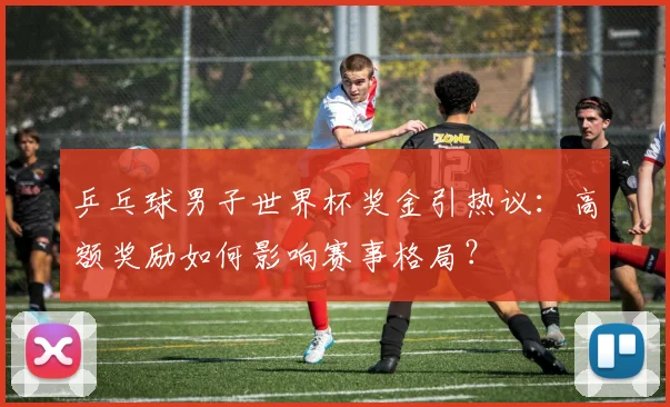 乒乓球男子世界杯奖金引热议：高额奖励如何影响赛事格局？