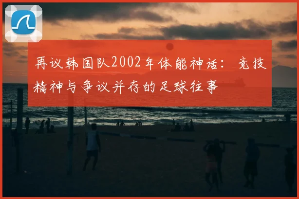 再议韩国队2002年体能神话：竞技精神与争议并存的足球往事