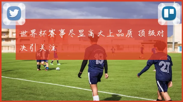 世界杯赛事尽显高大上品质 顶级对决引关注