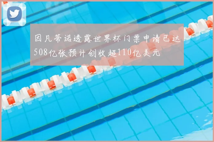 因凡蒂诺透露世界杯门票申请已达508亿张预计创收超110亿美元