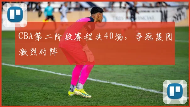 CBA第二阶段赛程共40场,争冠集团激烈对阵