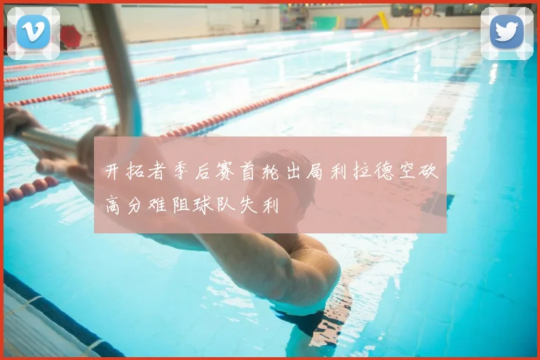 开拓者季后赛首轮出局利拉德空砍高分难阻球队失利