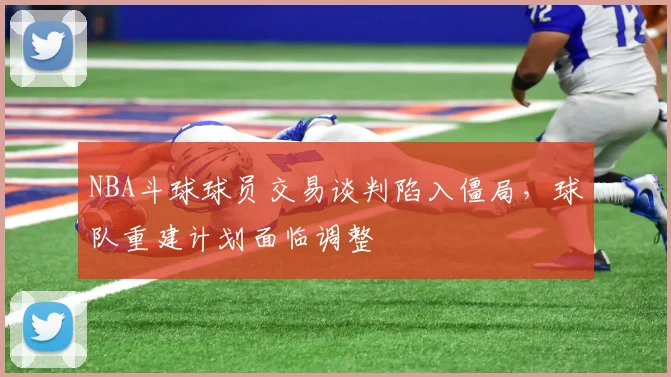 NBA斗球球员交易谈判陷入僵局，球队重建计划面临调整