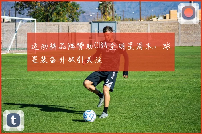 运动裤品牌赞助CBA全明星周末，球星装备升级引关注
