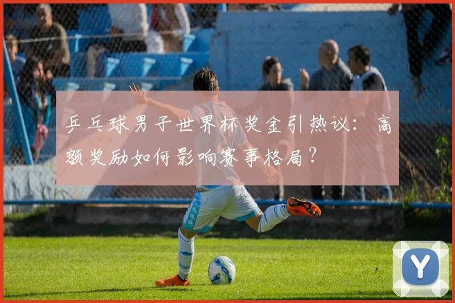 乒乓球男子世界杯奖金引热议：高额奖励如何影响赛事格局？