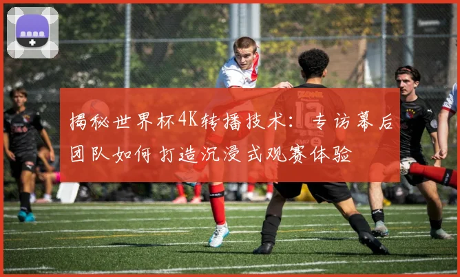 揭秘世界杯4K转播技术：专访幕后团队如何打造沉浸式观赛体验