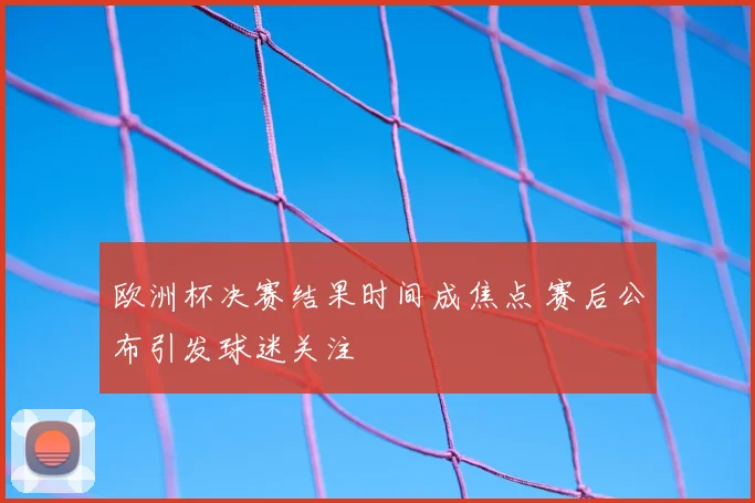 欧洲杯决赛结果时间成焦点 赛后公布引发球迷关注