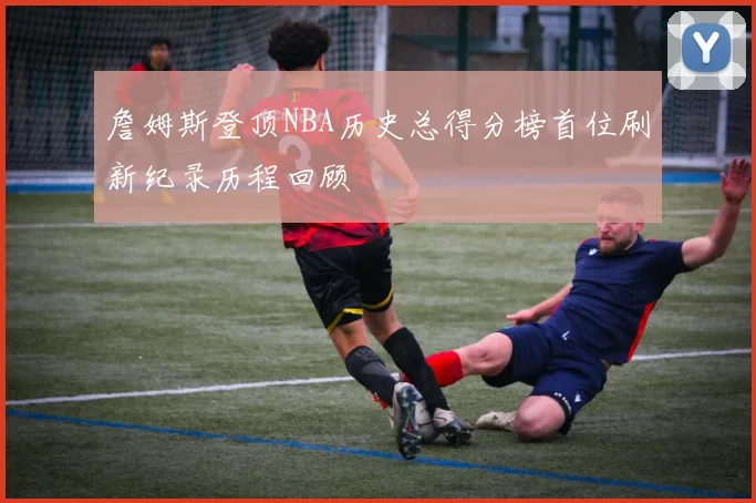 詹姆斯登顶NBA历史总得分榜首位刷新纪录历程回顾