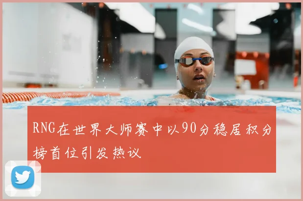 RNG在世界大师赛中以90分稳居积分榜首位引发热议