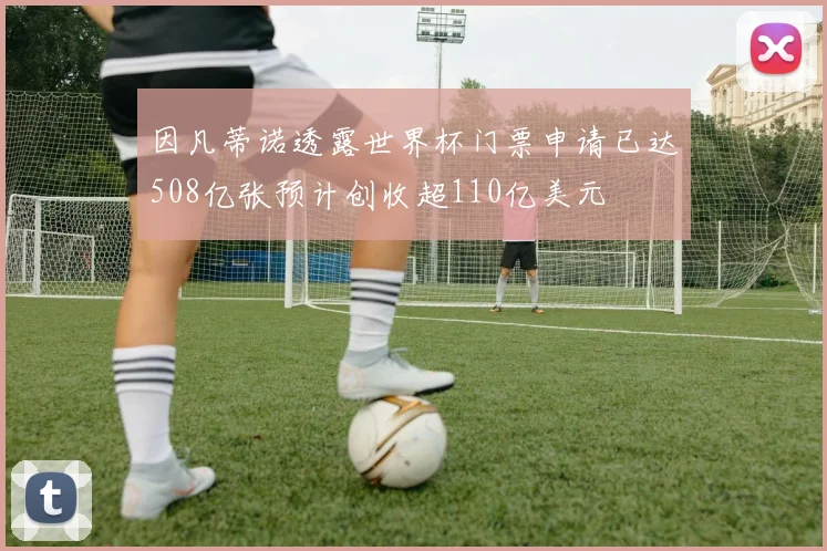 因凡蒂诺透露世界杯门票申请已达508亿张预计创收超110亿美元
